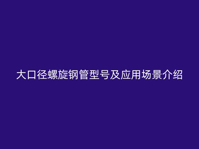 大口徑螺旋鋼管型號(hào)及應(yīng)用場景介紹