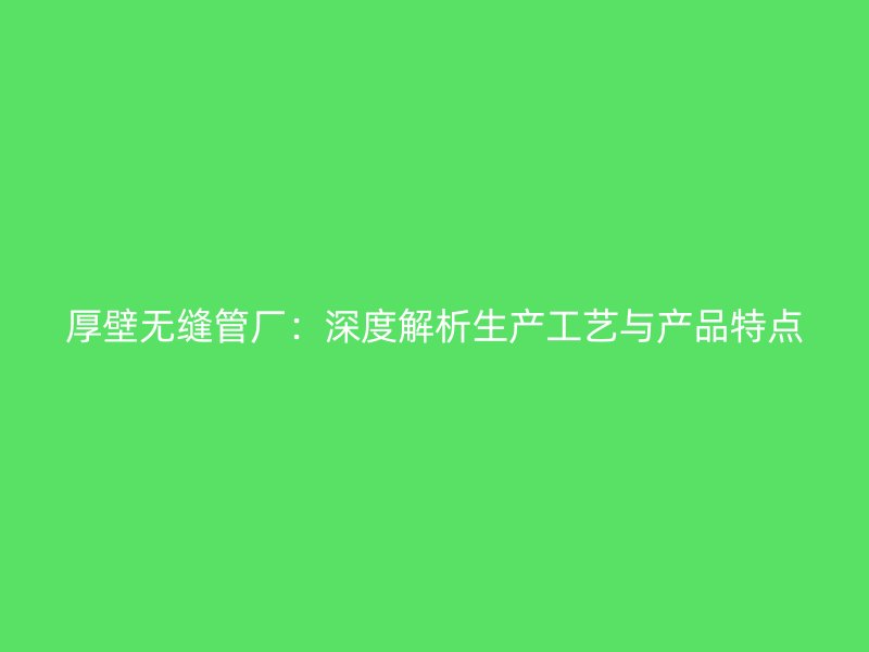 厚壁無縫管廠：深度解析生產(chǎn)工藝與產(chǎn)品特點