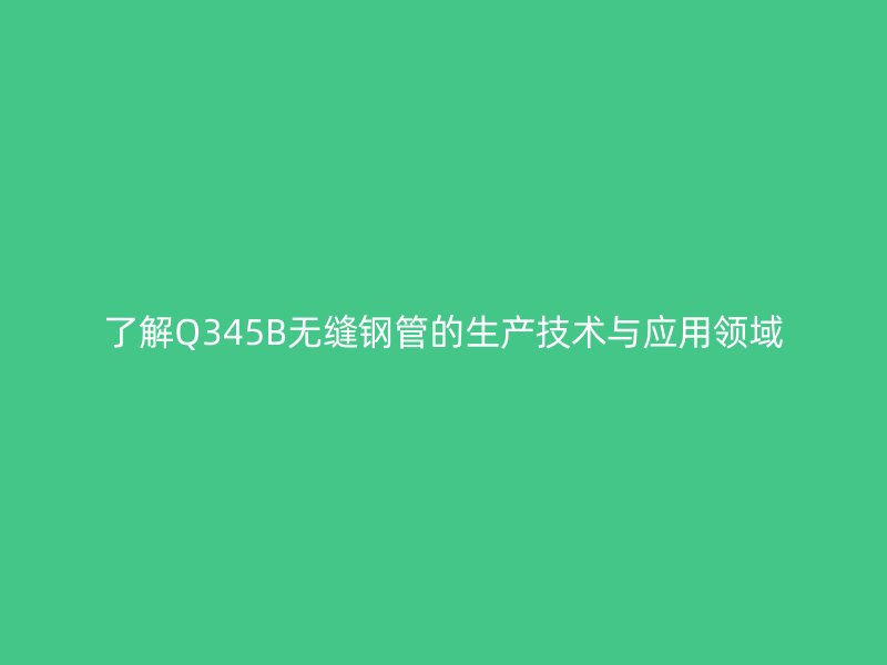 了解Q345B無縫鋼管的生產(chǎn)技術(shù)與應用領域