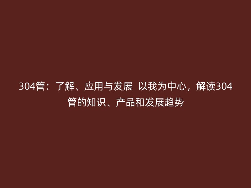 304管：了解、應(yīng)用與發(fā)展  以我為中心，解讀304管的知識、產(chǎn)品和發(fā)展趨勢