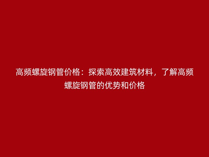 高頻螺旋鋼管價格：探索高效建筑材料，了解高頻螺旋鋼管的優(yōu)勢和價格