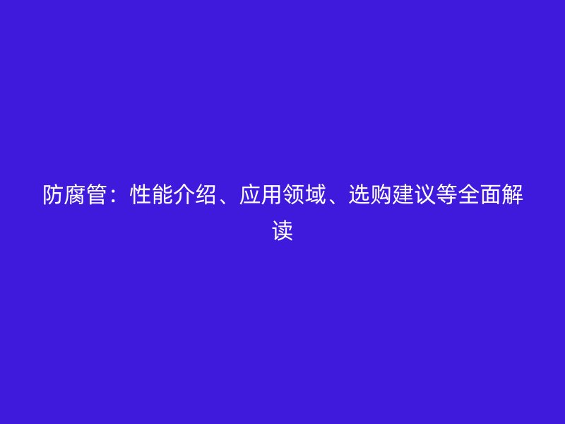 防腐管：性能介紹、應(yīng)用領(lǐng)域、選購建議等全面解讀