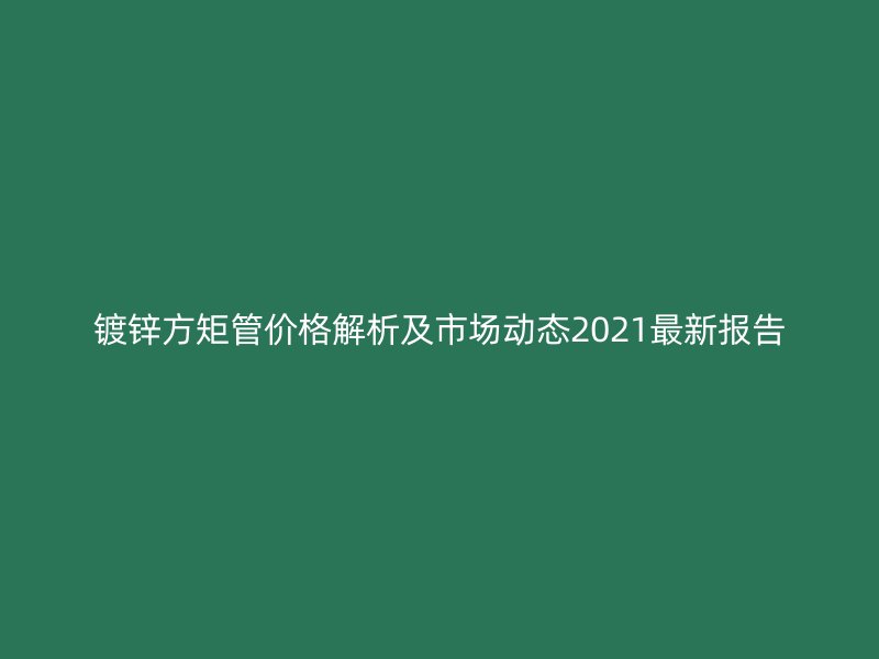 鍍鋅方矩管價(jià)格解析及市場(chǎng)動(dòng)態(tài)2021最新報(bào)告