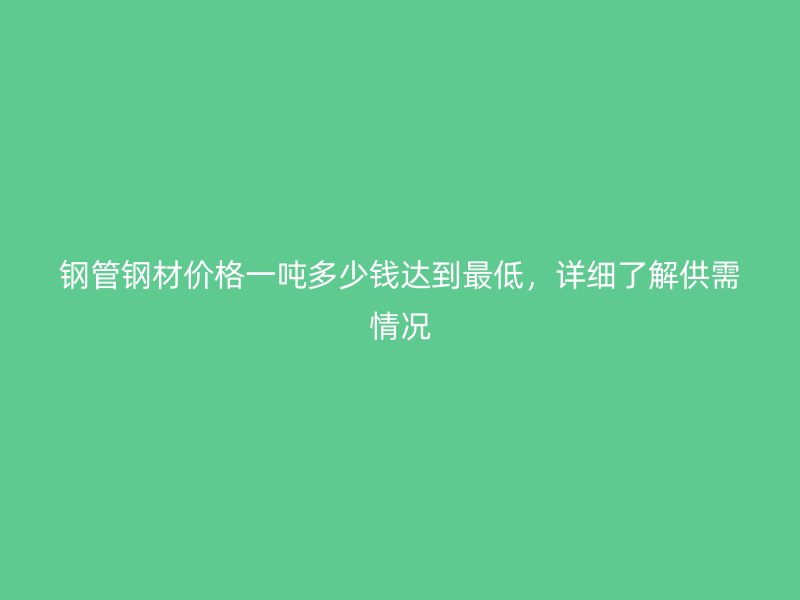 鋼管鋼材價(jià)格一噸多少錢(qián)達(dá)到最低，詳細(xì)了解供需情況