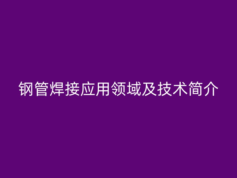 鋼管焊接應(yīng)用領(lǐng)域及技術(shù)簡介