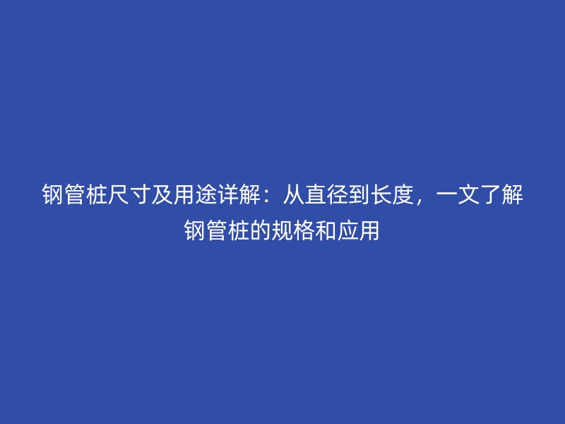 鋼管樁尺寸及用途詳解：從直徑到長度，一文了解鋼管樁的規(guī)格和應(yīng)用