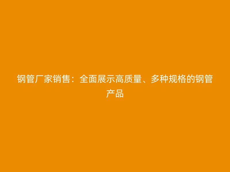 鋼管廠家銷售：全面展示高質(zhì)量、多種規(guī)格的鋼管產(chǎn)品