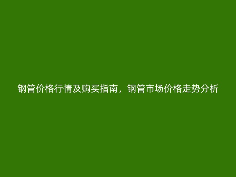 鋼管價(jià)格行情及購(gòu)買指南，鋼管市場(chǎng)價(jià)格走勢(shì)分析