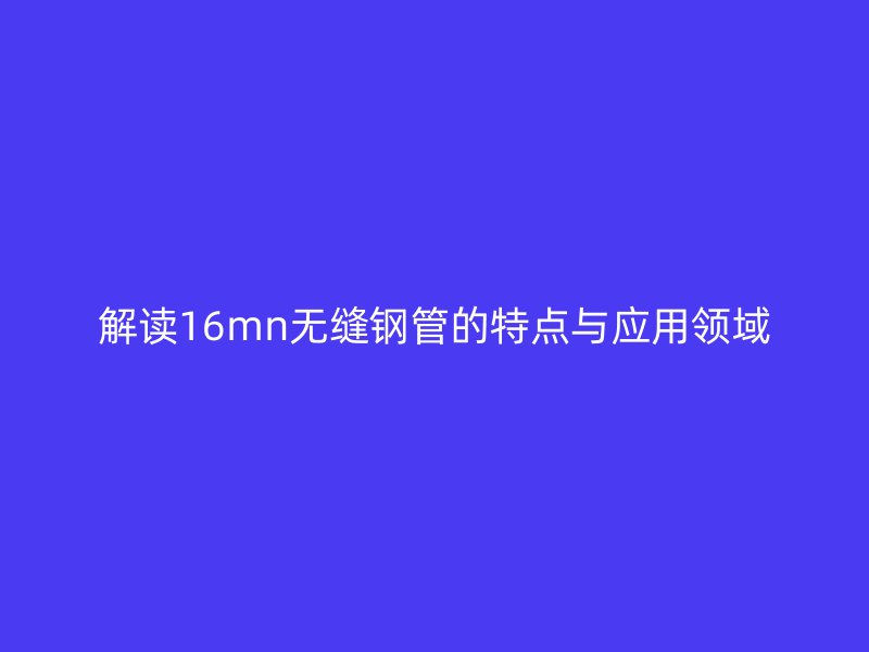 解讀16mn無縫鋼管的特點與應用領域