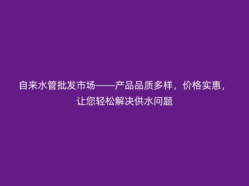 自來水管批發(fā)市場——產(chǎn)品品質多樣，價格實惠，讓您輕松解決供水問題