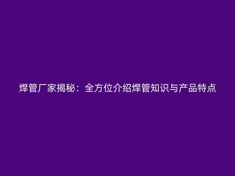 焊管廠家揭秘：全方位介紹焊管知識與產(chǎn)品特點