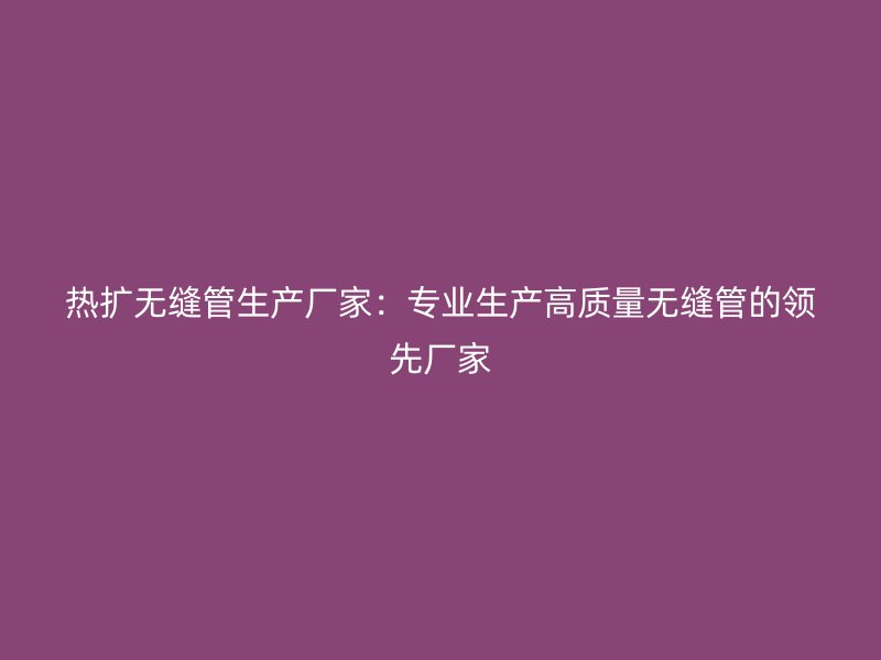 熱擴(kuò)無縫管生產(chǎn)廠家：專業(yè)生產(chǎn)高質(zhì)量無縫管的領(lǐng)先廠家