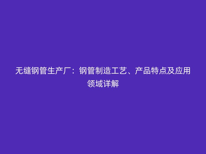 無縫鋼管生產(chǎn)廠：鋼管制造工藝、產(chǎn)品特點(diǎn)及應(yīng)用領(lǐng)域詳解