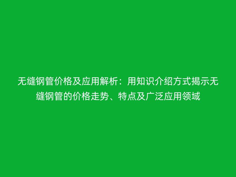 無縫鋼管價格及應用解析：用知識介紹方式揭示無縫鋼管的價格走勢、特點及廣泛應用領域