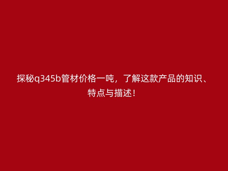 探秘q345b管材價格一噸，了解這款產品的知識、特點與描述！