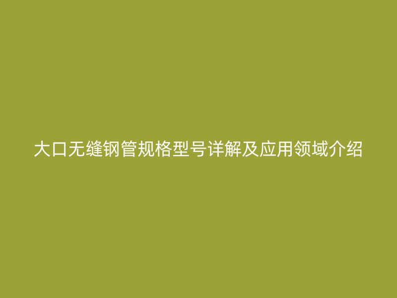 大口無縫鋼管規(guī)格型號詳解及應(yīng)用領(lǐng)域介紹