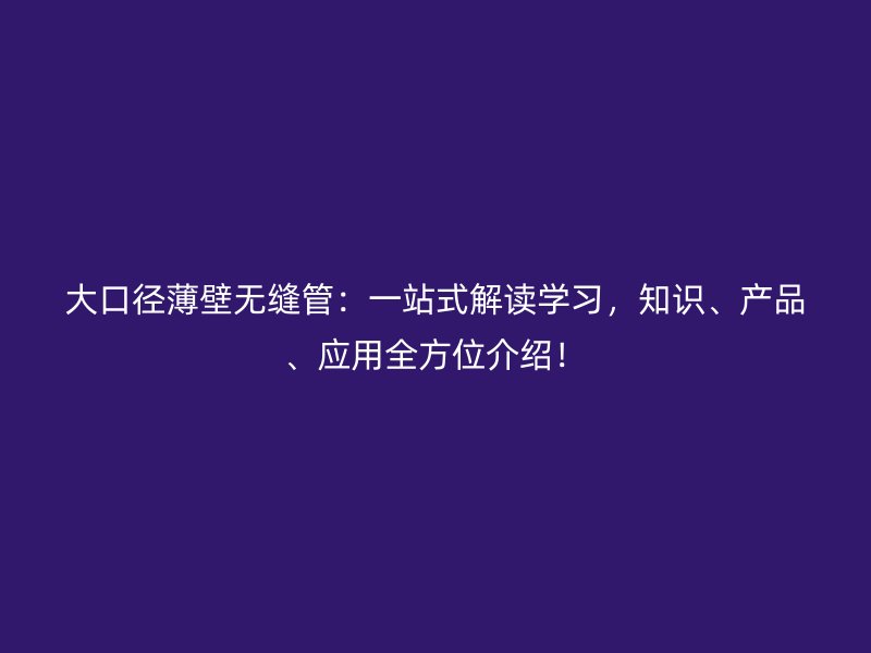 大口徑薄壁無縫管：一站式解讀學(xué)習(xí)，知識、產(chǎn)品、應(yīng)用全方位介紹！