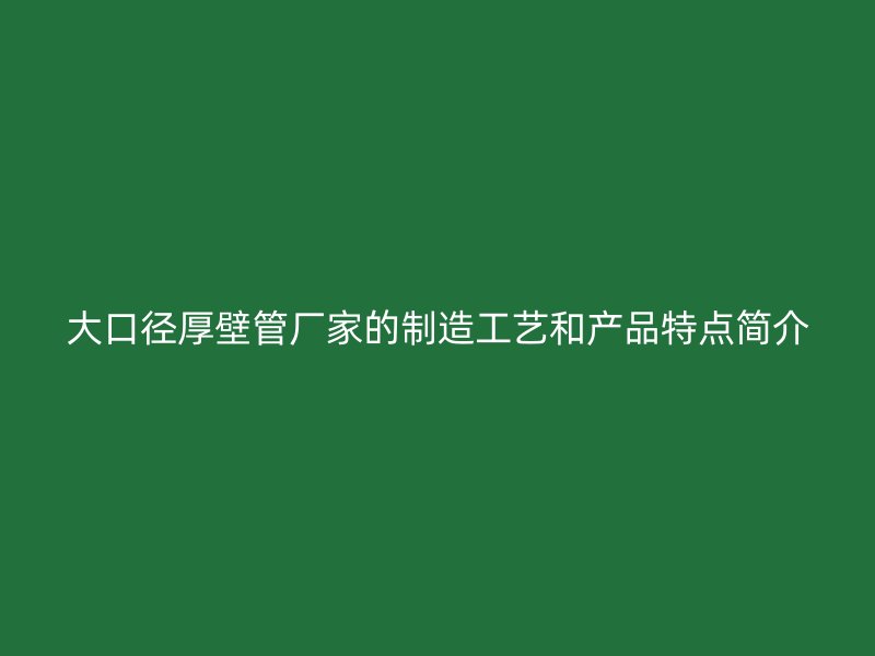 大口徑厚壁管廠家的制造工藝和產(chǎn)品特點(diǎn)簡(jiǎn)介