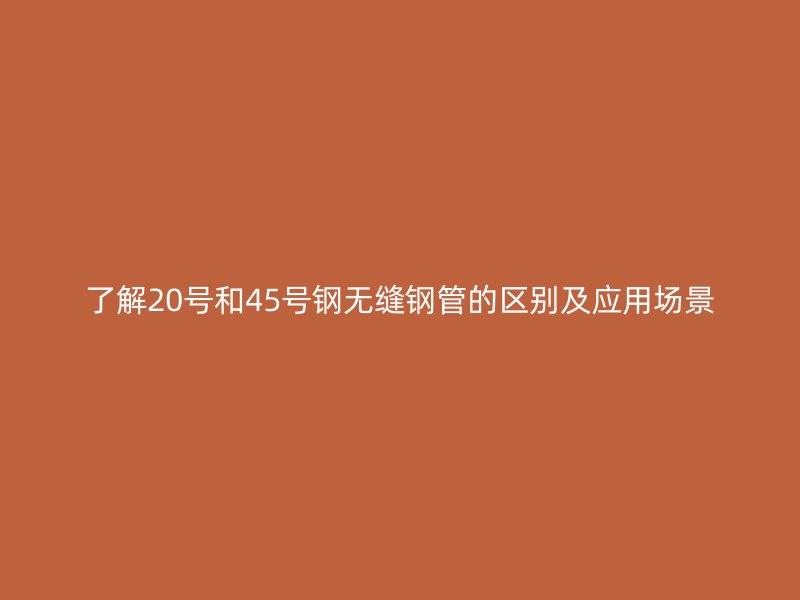 了解20號(hào)和45號(hào)鋼無縫鋼管的區(qū)別及應(yīng)用場(chǎng)景