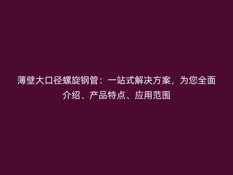 薄壁大口徑螺旋鋼管：一站式解決方案，為您全面介紹、產(chǎn)品特點(diǎn)、應(yīng)用范圍