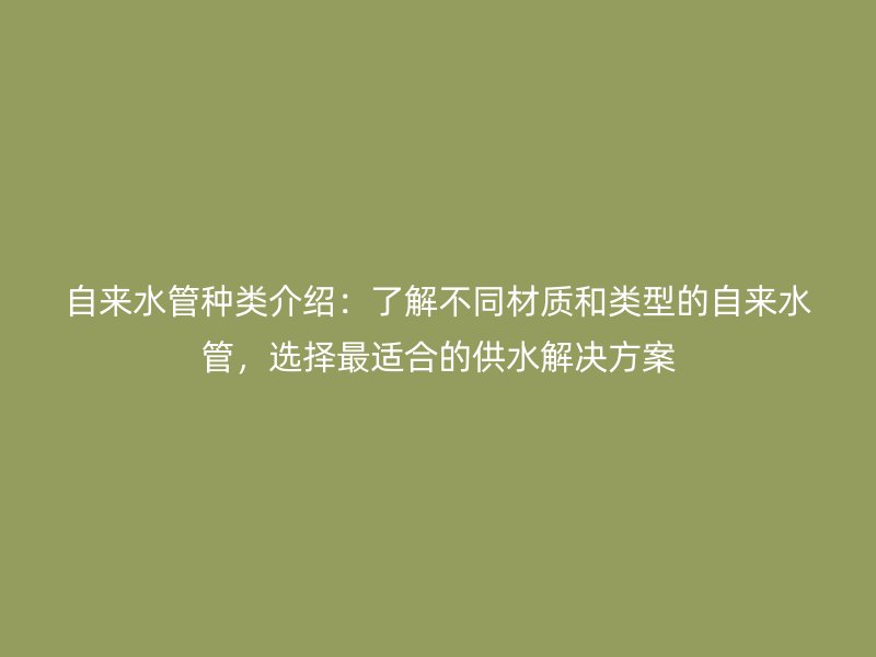 自來水管種類介紹：了解不同材質(zhì)和類型的自來水管，選擇最適合的供水解決方案