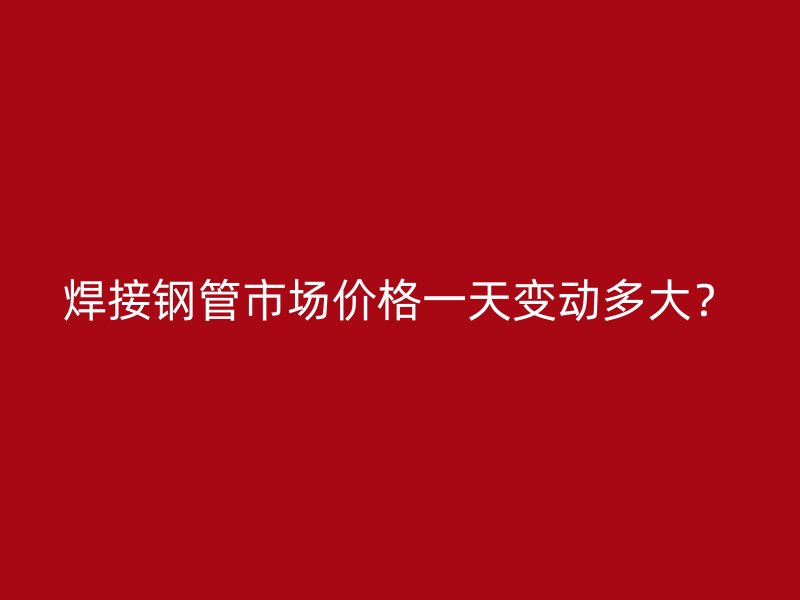 焊接鋼管市場價(jià)格一天變動(dòng)多大？