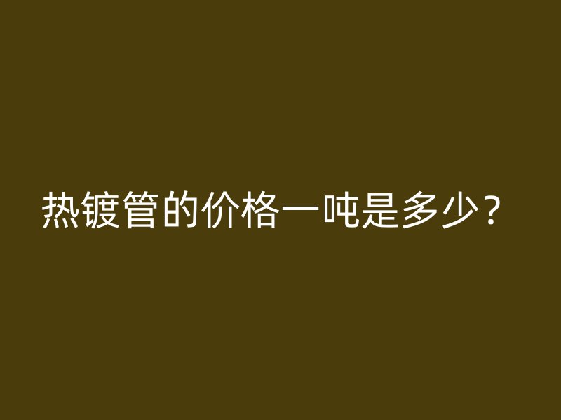熱鍍管的價(jià)格一噸是多少？