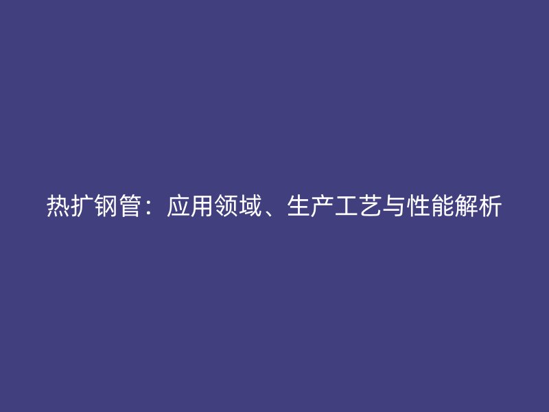 熱擴鋼管：應(yīng)用領(lǐng)域、生產(chǎn)工藝與性能解析