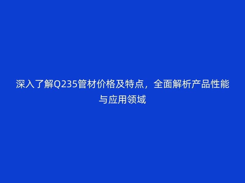 深入了解Q235管材價格及特點，全面解析產(chǎn)品性能與應用領域