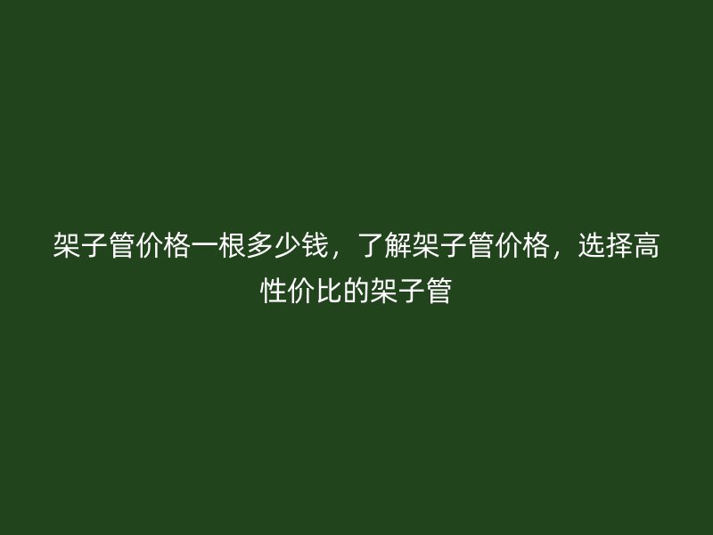 架子管價格一根多少錢，了解架子管價格，選擇高性價比的架子管