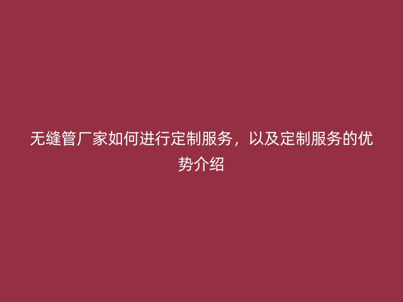 無縫管廠家如何進行定制服務(wù)，以及定制服務(wù)的優(yōu)勢介紹