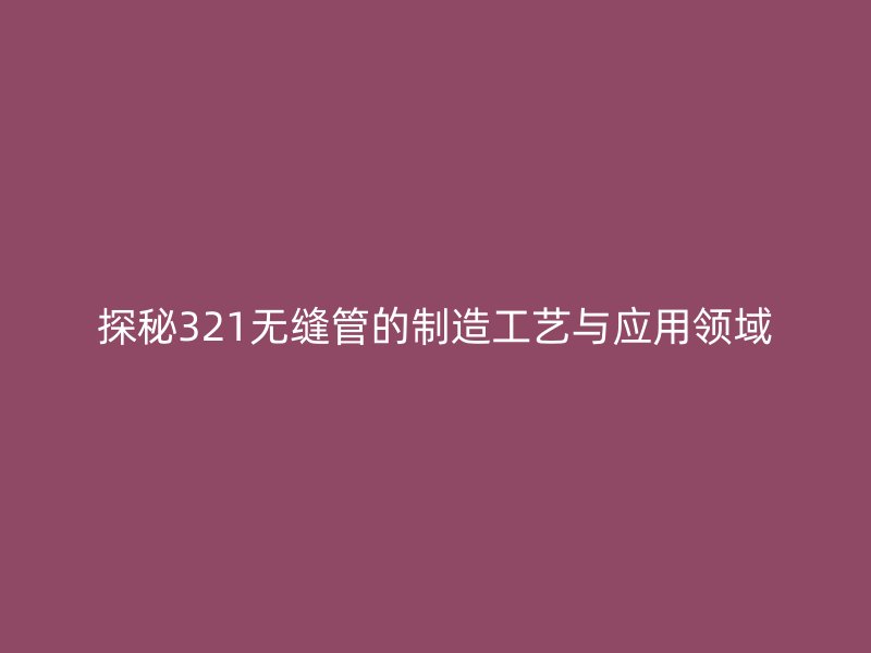 探秘321無縫管的制造工藝與應(yīng)用領(lǐng)域