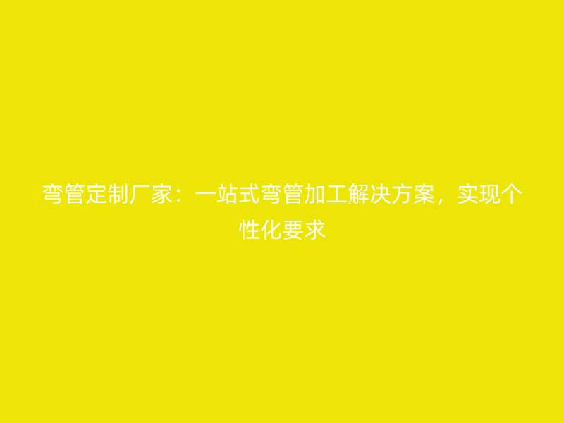 彎管定制廠家：一站式彎管加工解決方案，實現(xiàn)個性化要求