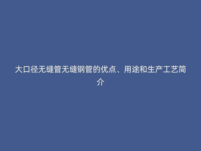 大口徑無縫管無縫鋼管的優(yōu)點(diǎn)、用途和生產(chǎn)工藝簡介