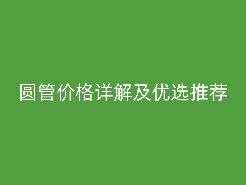 圓管價(jià)格詳解及優(yōu)選推薦