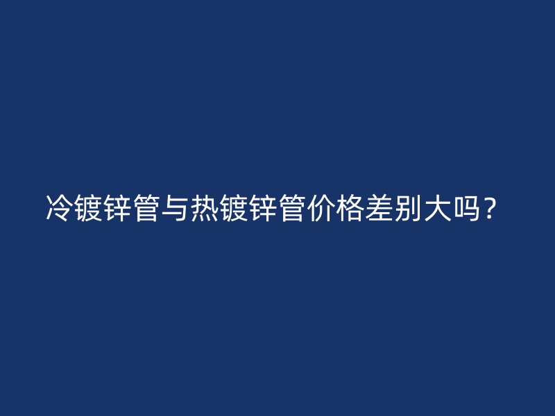冷鍍鋅管與熱鍍鋅管價(jià)格差別大嗎？