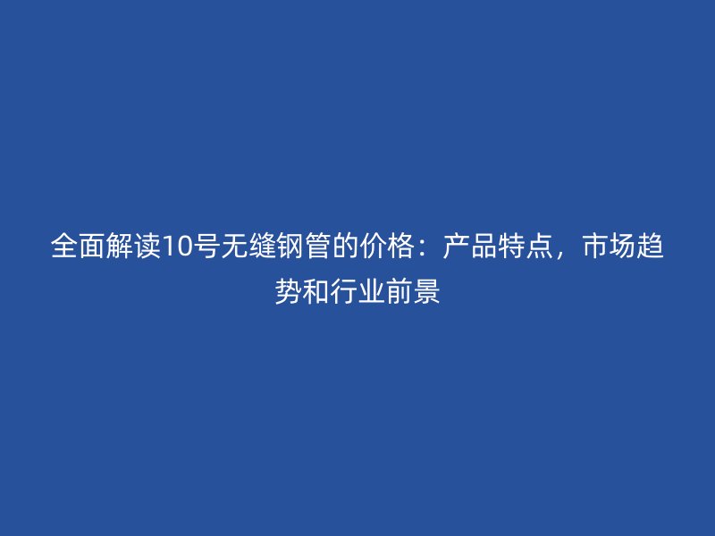 全面解讀10號無縫鋼管的價格：產品特點，市場趨勢和行業(yè)前景