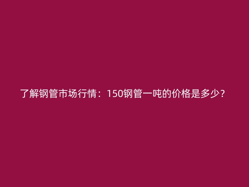 了解鋼管市場行情：150鋼管一噸的價格是多少？