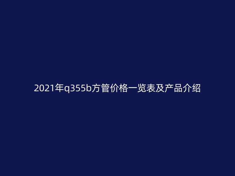 2021年q355b方管價格一覽表及產(chǎn)品介紹