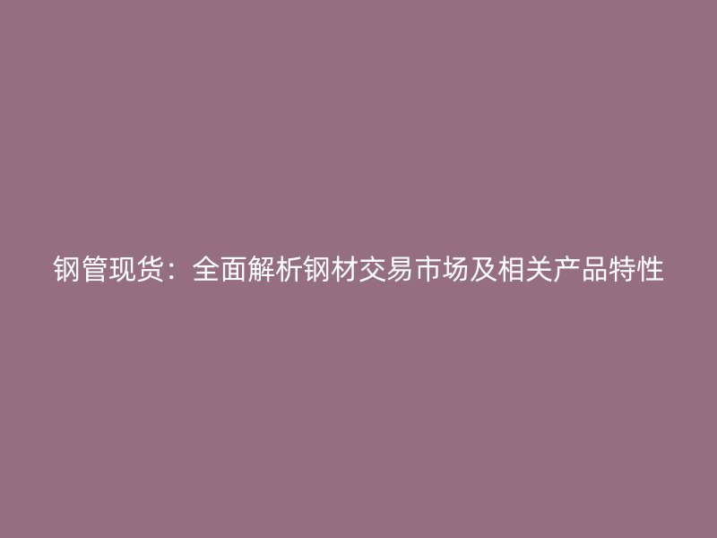 鋼管現(xiàn)貨：全面解析鋼材交易市場及相關產(chǎn)品特性