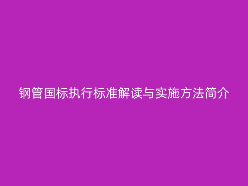 鋼管國標(biāo)執(zhí)行標(biāo)準(zhǔn)解讀與實施方法簡介