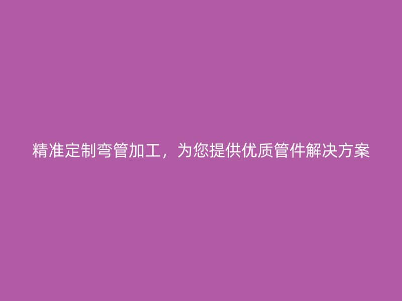 精準(zhǔn)定制彎管加工，為您提供優(yōu)質(zhì)管件解決方案