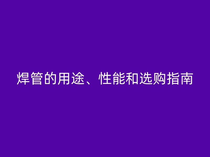 焊管的用途、性能和選購指南