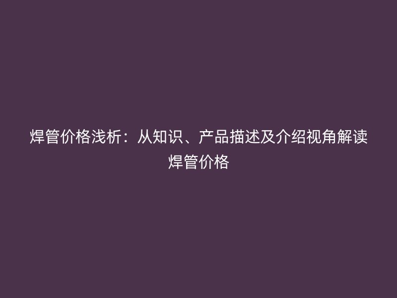 焊管價(jià)格淺析：從知識(shí)、產(chǎn)品描述及介紹視角解讀焊管價(jià)格