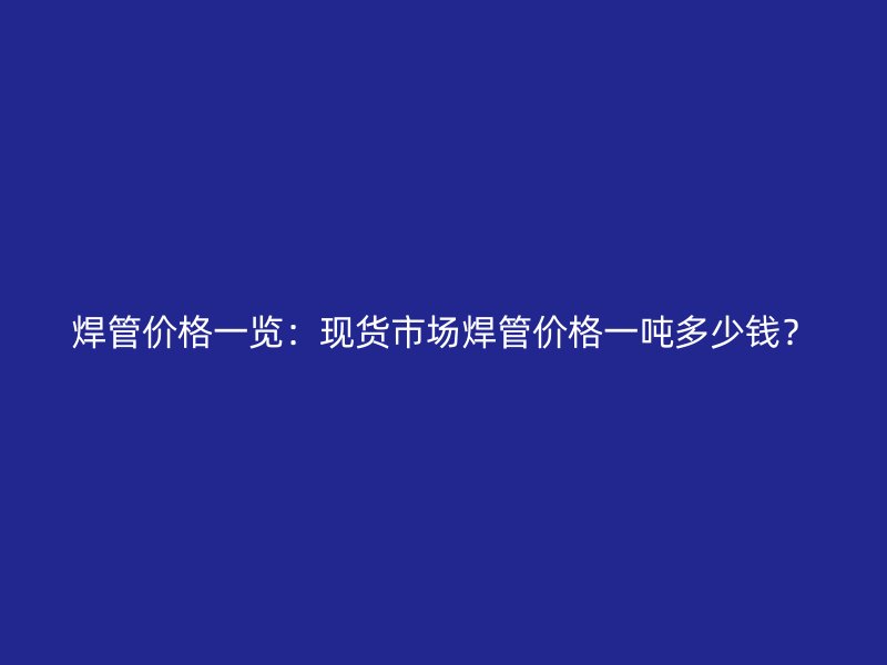 焊管價(jià)格一覽：現(xiàn)貨市場(chǎng)焊管價(jià)格一噸多少錢？