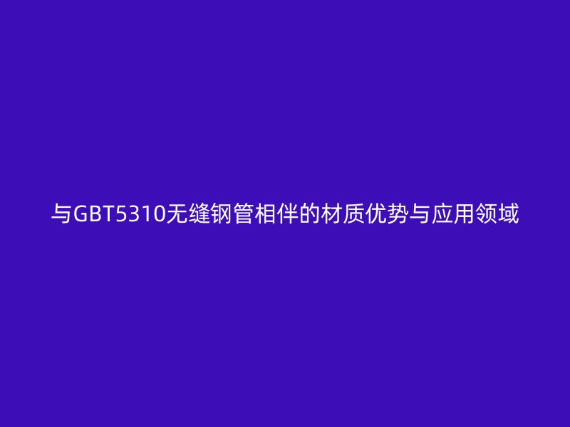 與GBT5310無(wú)縫鋼管相伴的材質(zhì)優(yōu)勢(shì)與應(yīng)用領(lǐng)域