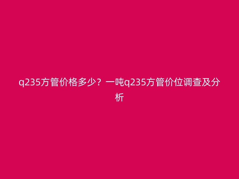 q235方管價(jià)格多少？一噸q235方管價(jià)位調(diào)查及分析