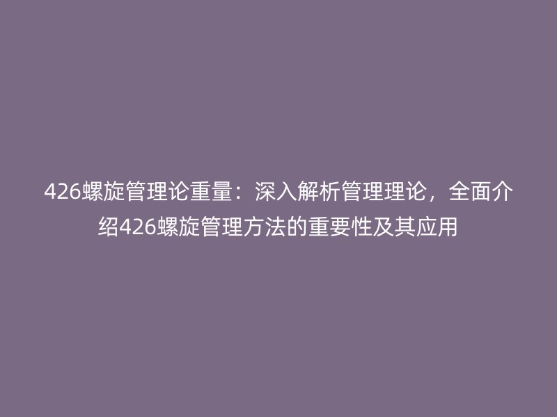 426螺旋管理論重量：深入解析管理理論，全面介紹426螺旋管理方法的重要性及其應(yīng)用
