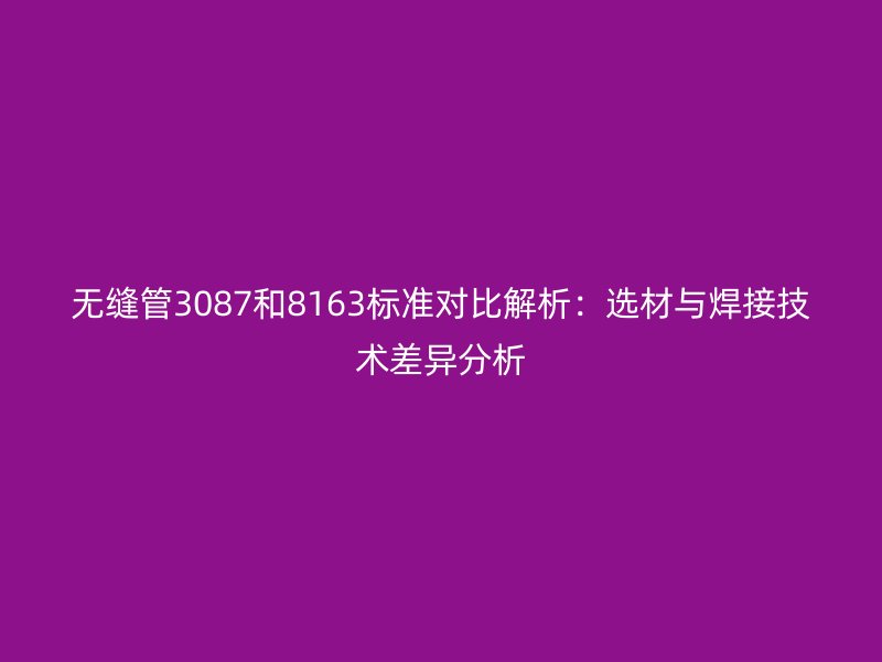 無縫管3087和8163標(biāo)準(zhǔn)對(duì)比解析:選材與焊接技術(shù)差異分析
