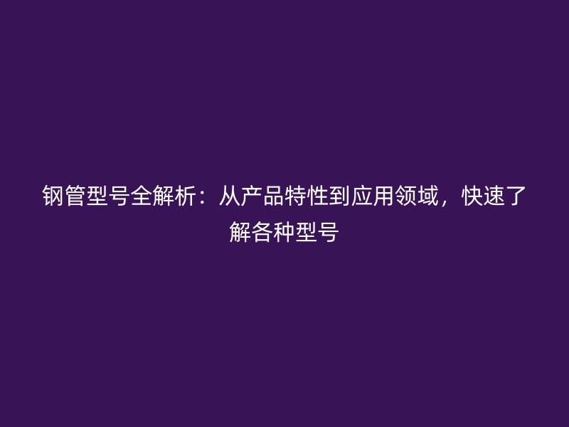 鋼管型號全解析：從產(chǎn)品特性到應(yīng)用領(lǐng)域，快速了解各種型號